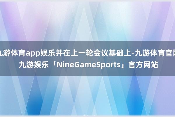 九游体育app娱乐并在上一轮会议基础上-九游体育官网 九游娱乐「NineGameSports」官方网站