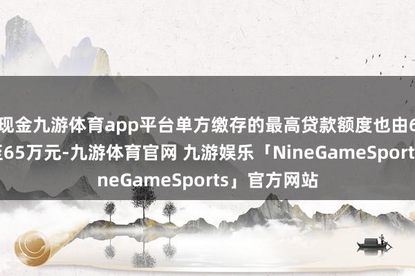 现金九游体育app平台单方缴存的最高贷款额度也由60万元进步至65万元-九游体育官网 九游娱乐「NineGameSports」官方网站