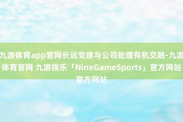 九游体育app官网长远党建与公司处理有机交融-九游体育官网 九游娱乐「NineGameSports」官方网站