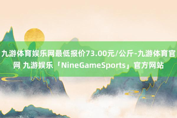 九游体育娱乐网最低报价73.00元/公斤-九游体育官网 九游娱乐「NineGameSports」官方网站