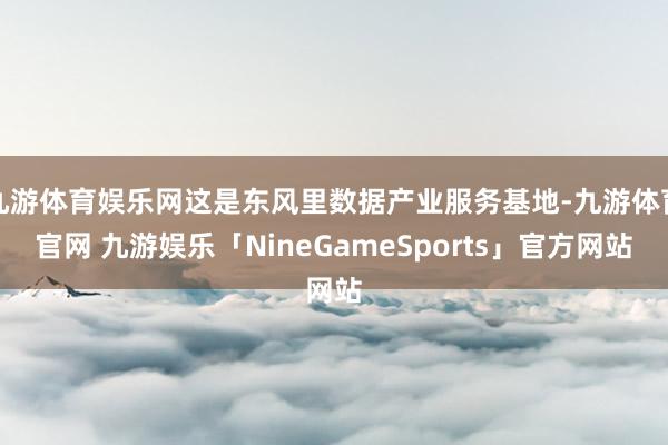 九游体育娱乐网这是东风里数据产业服务基地-九游体育官网 九游娱乐「NineGameSports」官方网站
