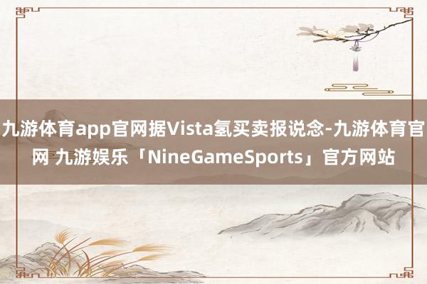 九游体育app官网据Vista氢买卖报说念-九游体育官网 九游娱乐「NineGameSports」官方网站