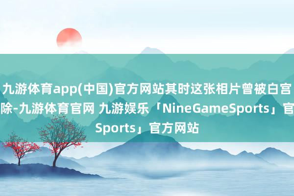 九游体育app(中国)官方网站其时这张相片曾被白宫试图删除-九游体育官网 九游娱乐「NineGameSports」官方网站