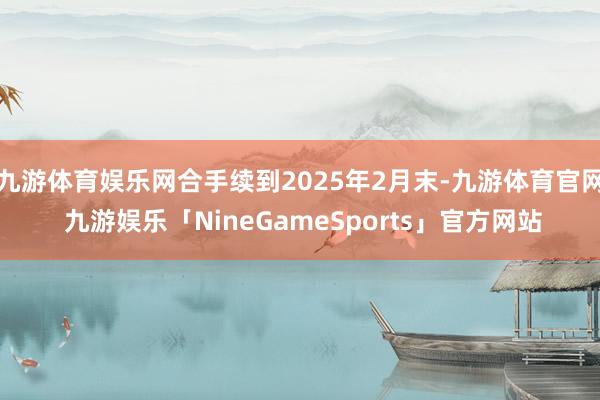 九游体育娱乐网合手续到2025年2月末-九游体育官网 九游娱乐「NineGameSports」官方网站