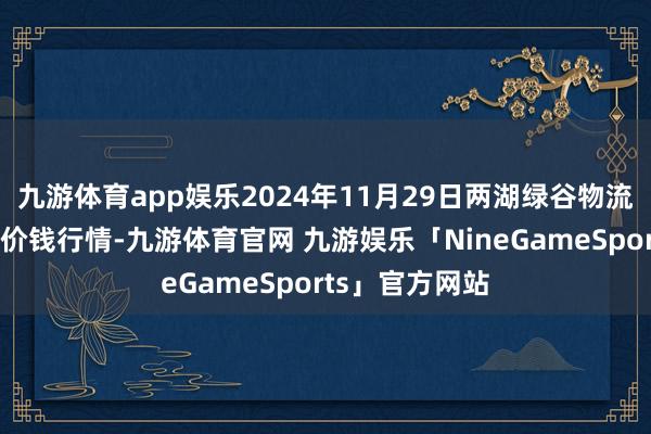 九游体育app娱乐2024年11月29日两湖绿谷物流股份有限公司价钱行情-九游体育官网 九游娱乐「NineGameSports」官方网站