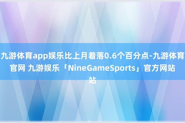 九游体育app娱乐比上月着落0.6个百分点-九游体育官网 九游娱乐「NineGameSports」官方网站