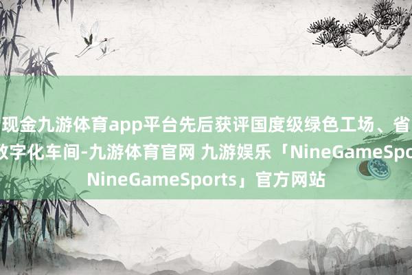 现金九游体育app平台先后获评国度级绿色工场、省级智能工场、数字化车间-九游体育官网 九游娱乐「NineGameSports」官方网站