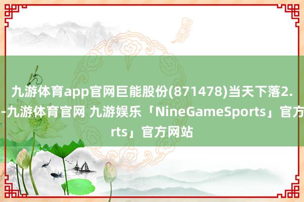 九游体育app官网巨能股份(871478)当天下落2.58%-九游体育官网 九游娱乐「NineGameSports」官方网站
