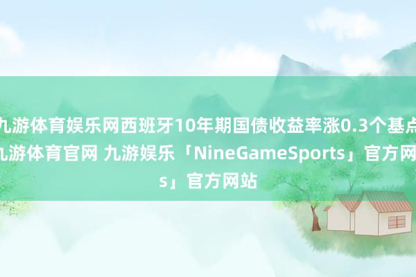 九游体育娱乐网西班牙10年期国债收益率涨0.3个基点-九游体育官网 九游娱乐「NineGameSports」官方网站