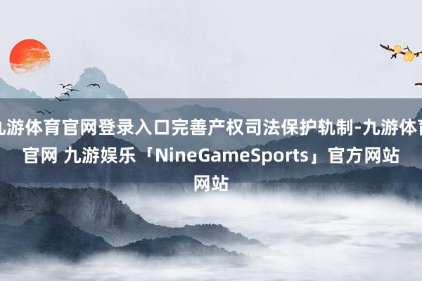 九游体育官网登录入口完善产权司法保护轨制-九游体育官网 九游娱乐「NineGameSports」官方网站