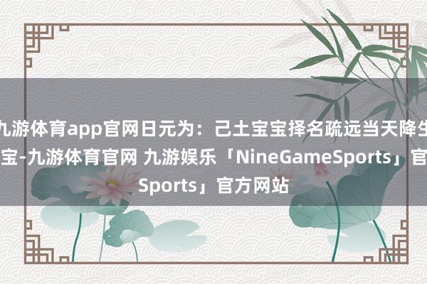 九游体育app官网日元为：己土宝宝择名疏远当天降生的龙宝宝-九游体育官网 九游娱乐「NineGameSports」官方网站