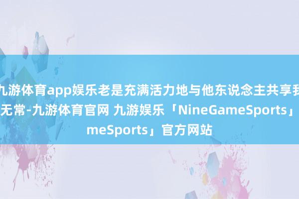 九游体育app娱乐老是充满活力地与他东说念主共享我方的喜怒无常-九游体育官网 九游娱乐「NineGameSports」官方网站
