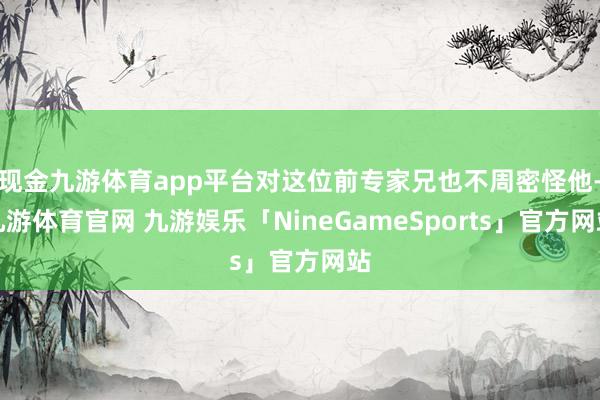 现金九游体育app平台对这位前专家兄也不周密怪他-九游体育官网 九游娱乐「NineGameSports」官方网站