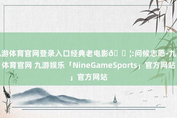九游体育官网登录入口经典老电影🎦:问候志愿-九游体育官网 九游娱乐「NineGameSports」官方网站
