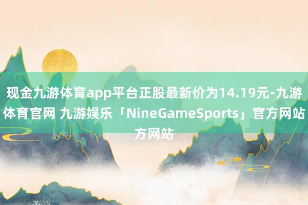 现金九游体育app平台正股最新价为14.19元-九游体育官网 九游娱乐「NineGameSports」官方网站