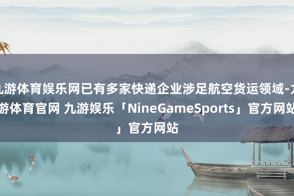 九游体育娱乐网已有多家快递企业涉足航空货运领域-九游体育官网 九游娱乐「NineGameSports」官方网站