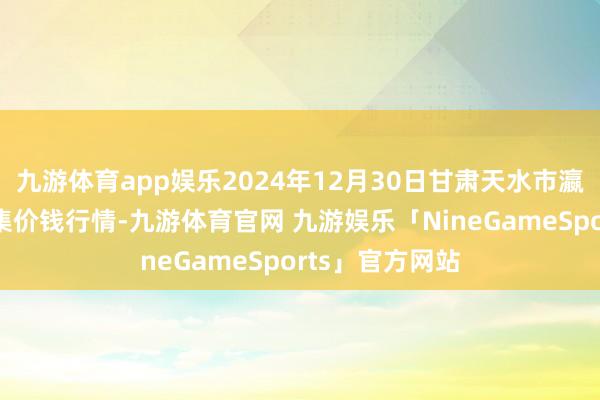 九游体育app娱乐2024年12月30日甘肃天水市瀛池果菜批发市集价钱行情-九游体育官网 九游娱乐「NineGameSports」官方网站