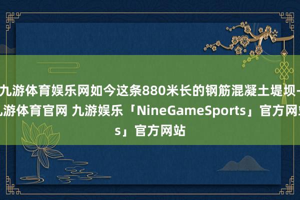 九游体育娱乐网如今这条880米长的钢筋混凝土堤坝-九游体育官网 九游娱乐「NineGameSports」官方网站