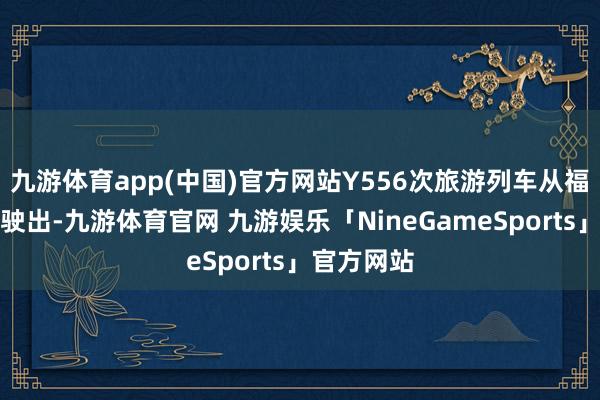 九游体育app(中国)官方网站Y556次旅游列车从福建泉州站驶出-九游体育官网 九游娱乐「NineGameSports」官方网站