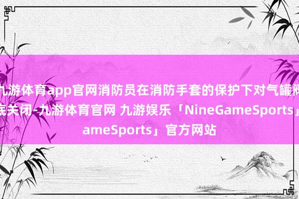 九游体育app官网消防员在消防手套的保护下对气罐阀门进行澈底关闭-九游体育官网 九游娱乐「NineGameSports」官方网站