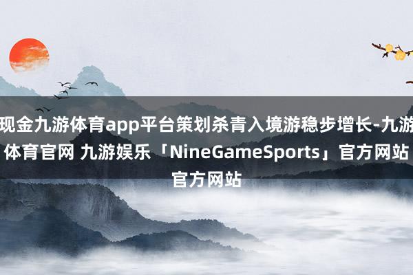 现金九游体育app平台策划杀青入境游稳步增长-九游体育官网 九游娱乐「NineGameSports」官方网站