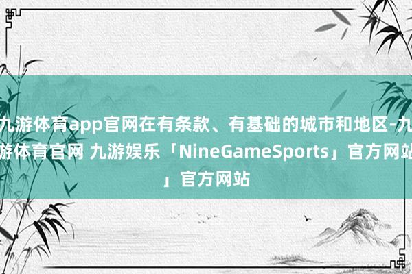 九游体育app官网在有条款、有基础的城市和地区-九游体育官网 九游娱乐「NineGameSports」官方网站