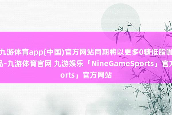 九游体育app(中国)官方网站同期将以更多0糖低脂咖啡新品-九游体育官网 九游娱乐「NineGameSports」官方网站