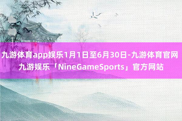 九游体育app娱乐1月1日至6月30日-九游体育官网 九游娱乐「NineGameSports」官方网站