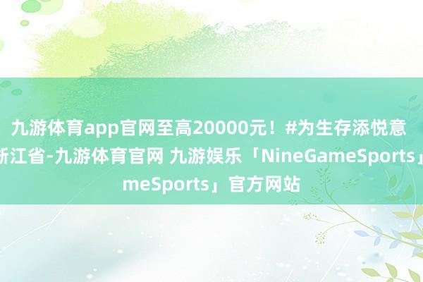 九游体育app官网至高20000元！#为生存添悦意 发布于：浙江省-九游体育官网 九游娱乐「NineGameSports」官方网站