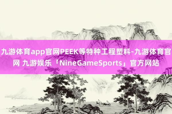 九游体育app官网PEEK等特种工程塑料-九游体育官网 九游娱乐「NineGameSports」官方网站