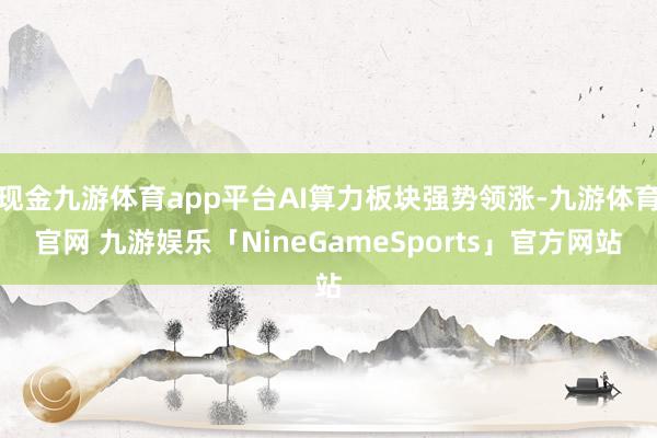 现金九游体育app平台AI算力板块强势领涨-九游体育官网 九游娱乐「NineGameSports」官方网站