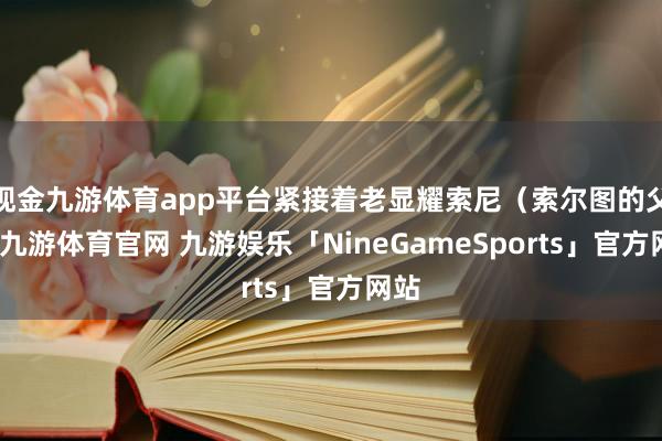 现金九游体育app平台紧接着老显耀索尼（索尔图的父亲-九游体育官网 九游娱乐「NineGameSports」官方网站