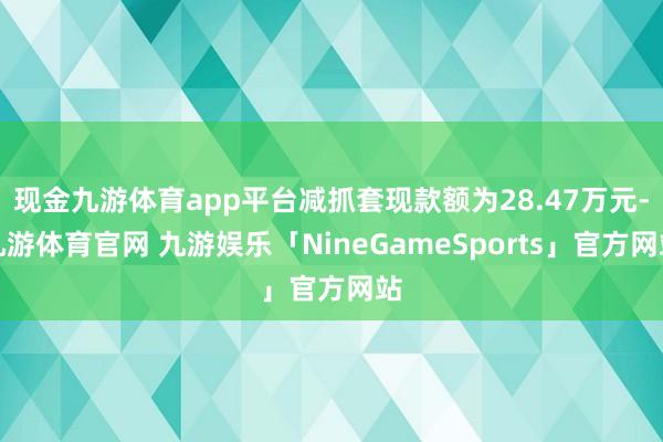 现金九游体育app平台减抓套现款额为28.47万元-九游体育官网 九游娱乐「NineGameSports」官方网站
