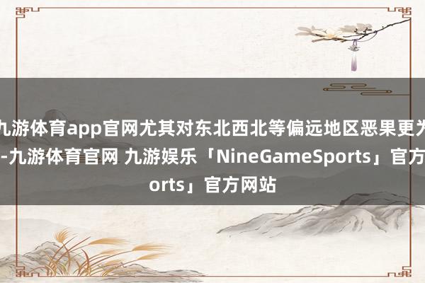 九游体育app官网尤其对东北西北等偏远地区恶果更为显着-九游体育官网 九游娱乐「NineGameSports」官方网站