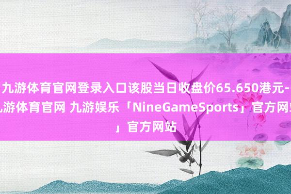 九游体育官网登录入口该股当日收盘价65.650港元-九游体育官网 九游娱乐「NineGameSports」官方网站
