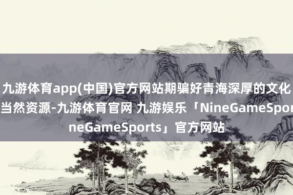 九游体育app(中国)官方网站期骗好青海深厚的文化资源和丰富的当然资源-九游体育官网 九游娱乐「NineGameSports」官方网站