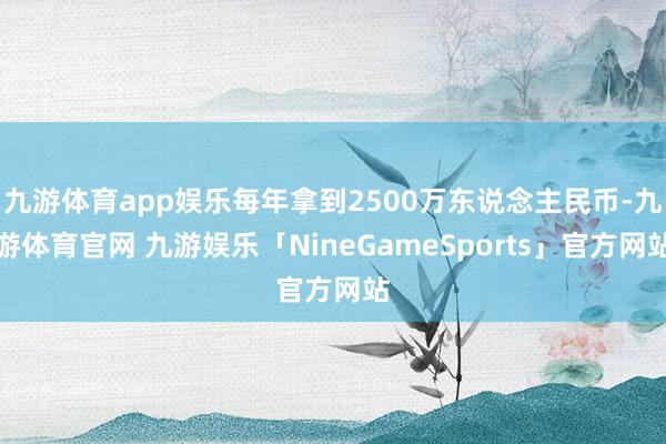 九游体育app娱乐每年拿到2500万东说念主民币-九游体育官网 九游娱乐「NineGameSports」官方网站