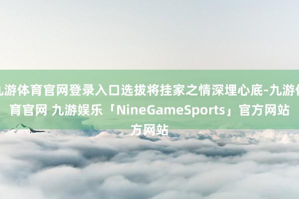 九游体育官网登录入口选拔将挂家之情深埋心底-九游体育官网 九游娱乐「NineGameSports」官方网站