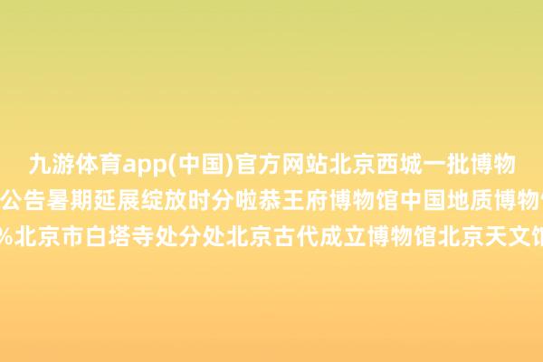 九游体育app(中国)官方网站北京西城一批博物馆、藏书楼等地接踵发布公告暑期延展绽放时分啦恭王府博物馆中国地质博物馆皆门博物馆展开剩余68%北京市白塔寺处分处北京古代成立博物馆北京天文馆徐悲鸿挂念馆北京郭守敬挂念馆北海公园欢然亭公园西城区藏书楼西城区青少年儿童藏书楼开始：恭王府博物馆 中国地质博物馆 皆门博物馆 北京白塔寺 北京古代成立博物馆 北京天文馆 徐悲鸿挂念馆 北京郭守敬挂念馆 北京市北海