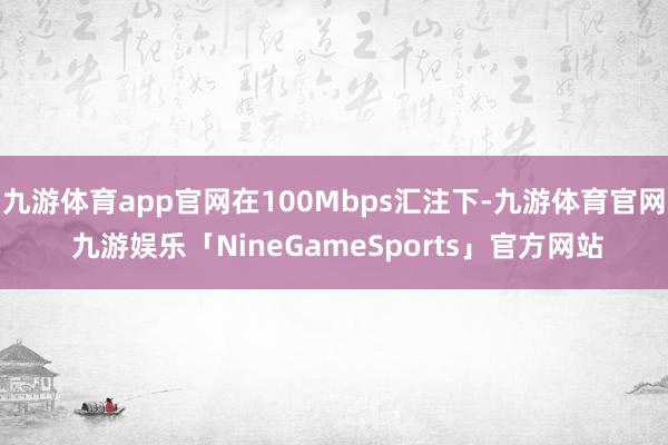 九游体育app官网在100Mbps汇注下-九游体育官网 九游娱乐「NineGameSports」官方网站