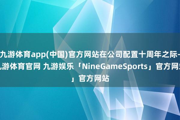 九游体育app(中国)官方网站在公司配置十周年之际-九游体育官网 九游娱乐「NineGameSports」官方网站