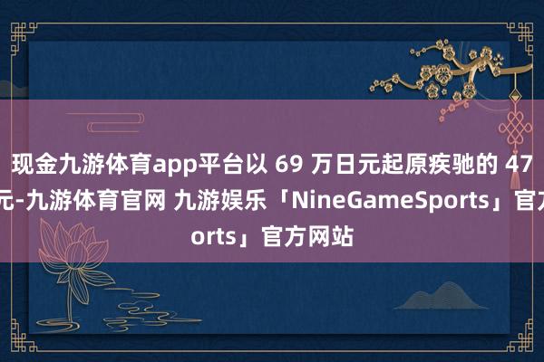 现金九游体育app平台以 69 万日元起原疾驰的 47 万日元-九游体育官网 九游娱乐「NineGameSports」官方网站