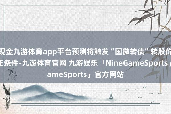 现金九游体育app平台预测将触发“国微转债”转股价钱向下修正条件-九游体育官网 九游娱乐「NineGameSports」官方网站