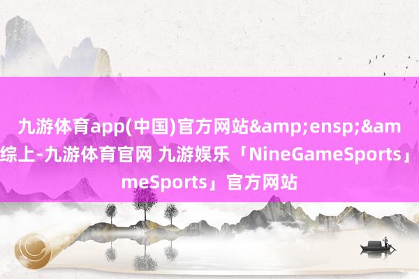 九游体育app(中国)官方网站&ensp;&ensp;综上-九游体育官网 九游娱乐「NineGameSports」官方网站