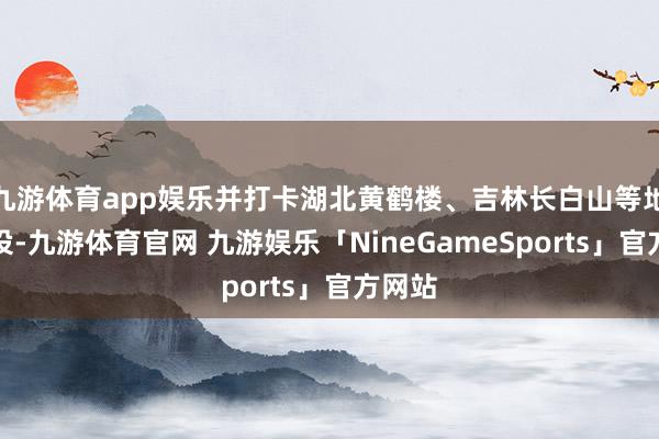 九游体育app娱乐并打卡湖北黄鹤楼、吉林长白山等地标建设-九游体育官网 九游娱乐「NineGameSports」官方网站