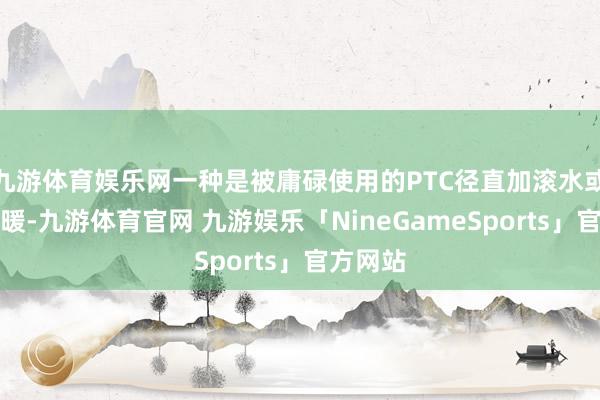 九游体育娱乐网一种是被庸碌使用的PTC径直加滚水或空气采暖-九游体育官网 九游娱乐「NineGameSports」官方网站