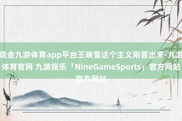 现金九游体育app平台王映雪这个主义刚冒出来-九游体育官网 九游娱乐「NineGameSports」官方网站