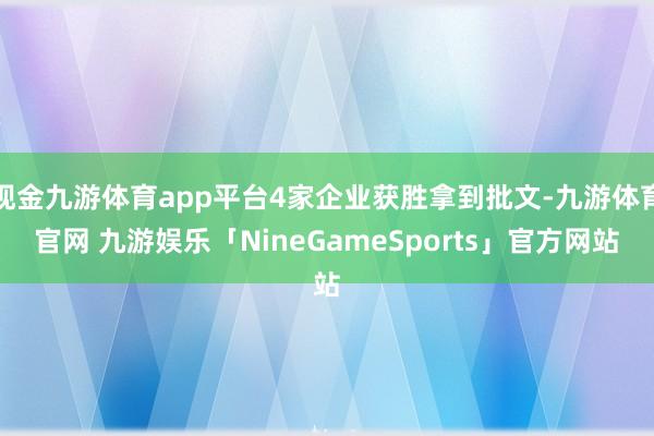 现金九游体育app平台4家企业获胜拿到批文-九游体育官网 九游娱乐「NineGameSports」官方网站