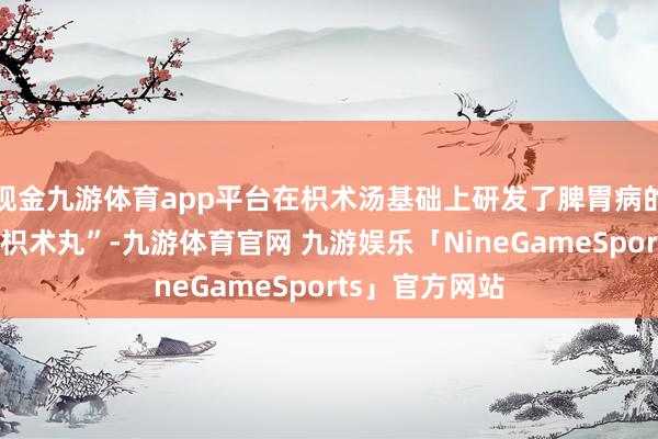 现金九游体育app平台在枳术汤基础上研发了脾胃病的代表方剂：“枳术丸”-九游体育官网 九游娱乐「NineGameSports」官方网站