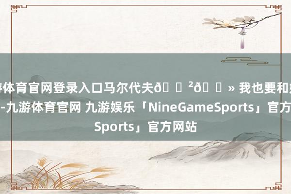 九游体育官网登录入口马尔代夫🇲🇻 我也要和姐姐贴贴-九游体育官网 九游娱乐「NineGameSports」官方网站